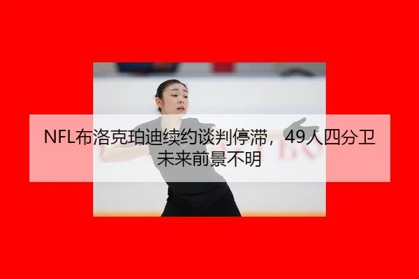 NFL布洛克珀迪续约谈判停滞，49人四分卫未来前景不明