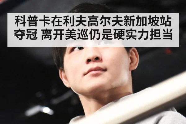 科普卡在利夫高尔夫新加坡站夺冠 离开美巡仍是硬实力担当